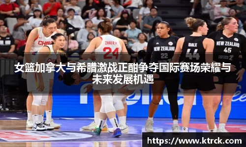 女篮加拿大与希腊激战正酣争夺国际赛场荣耀与未来发展机遇