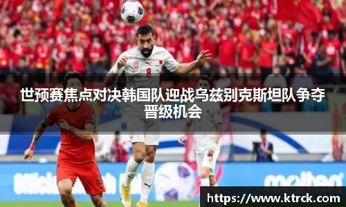 世预赛焦点对决韩国队迎战乌兹别克斯坦队争夺晋级机会